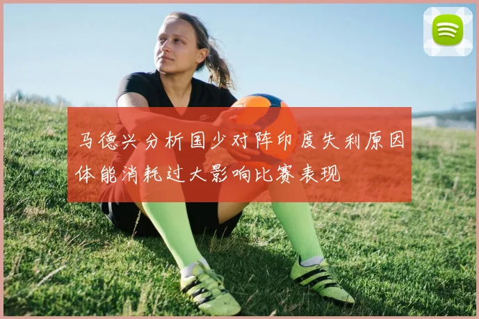 马德兴分析国少对阵印度失利原因体能消耗过大影响比赛表现