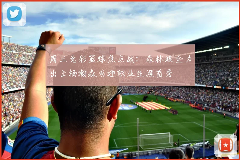 周三竞彩篮球焦点战：森林狼全力出击杨瀚森或迎职业生涯首秀