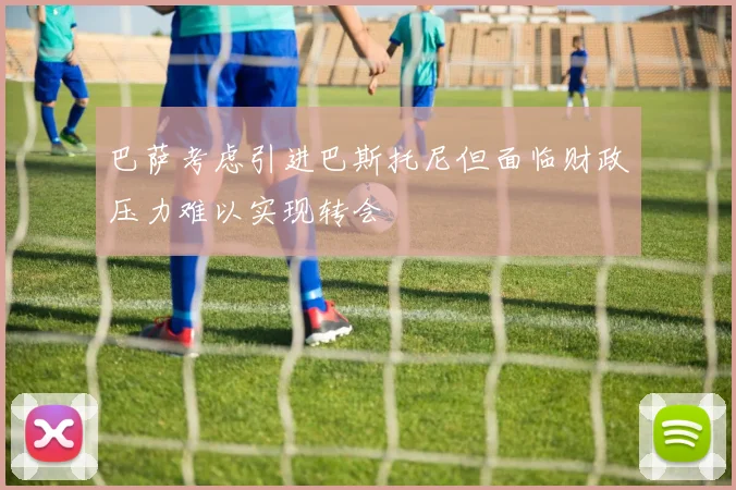 巴萨考虑引进巴斯托尼但面临财政压力难以实现转会