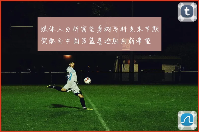 媒体人分析富坚勇树与科克末节默契配合中国男篮喜迎胜利新希望