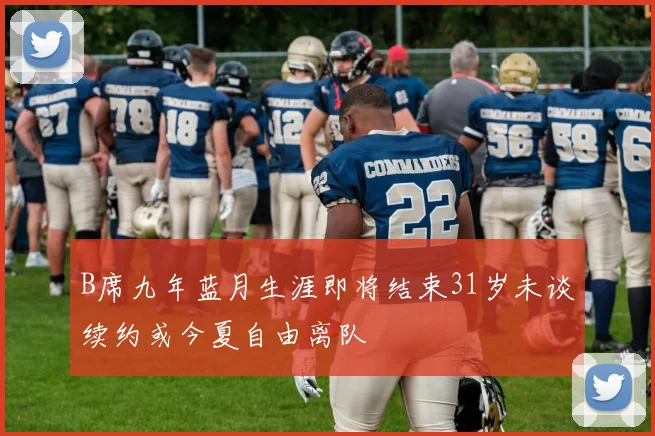 B席九年蓝月生涯即将结束31岁未谈续约或今夏自由离队