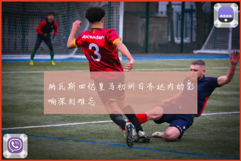 纳瓦斯回忆皇马初训日齐达内的影响深刻难忘