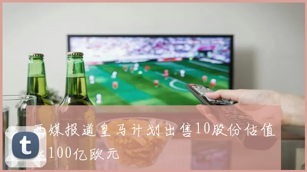 西媒报道皇马计划出售10股份估值达100亿欧元