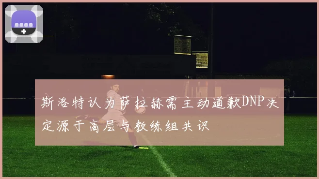 斯洛特认为萨拉赫需主动道歉DNP决定源于高层与教练组共识
