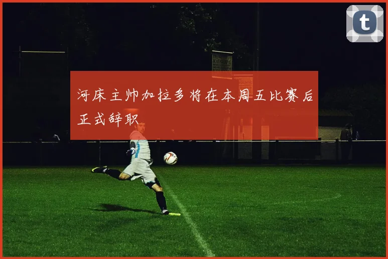 河床主帅加拉多将在本周五比赛后正式辞职