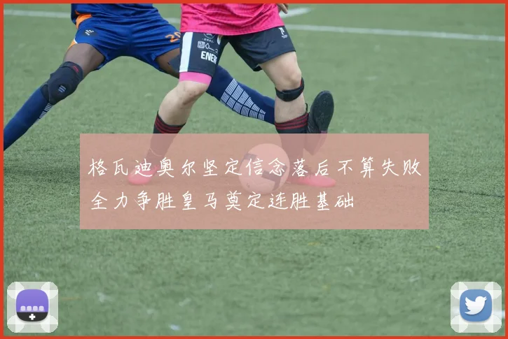 格瓦迪奥尔坚定信念落后不算失败全力争胜皇马奠定连胜基础