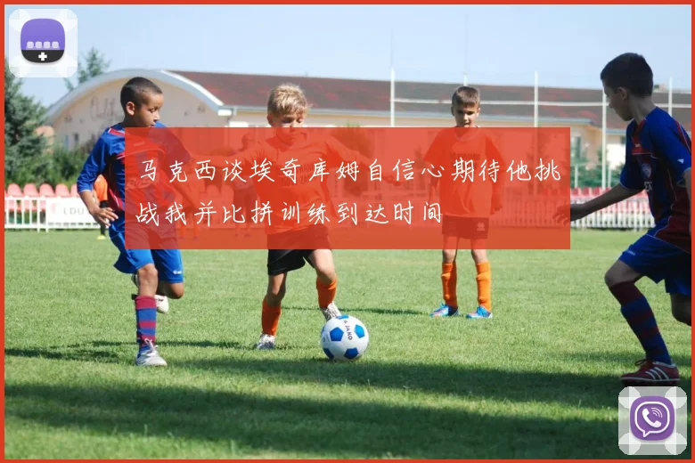 马克西谈埃奇库姆自信心期待他挑战我并比拼训练到达时间