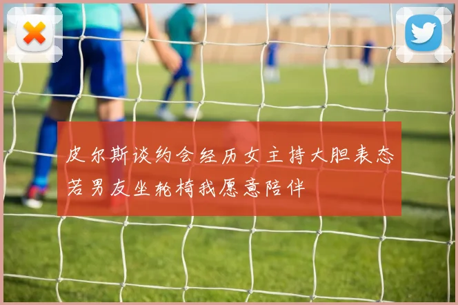 皮尔斯谈约会经历女主持大胆表态若男友坐轮椅我愿意陪伴