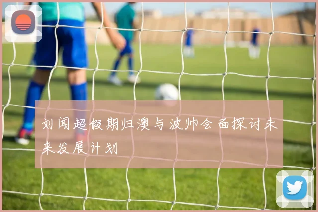刘闻超假期归澳与波帅会面探讨未来发展计划