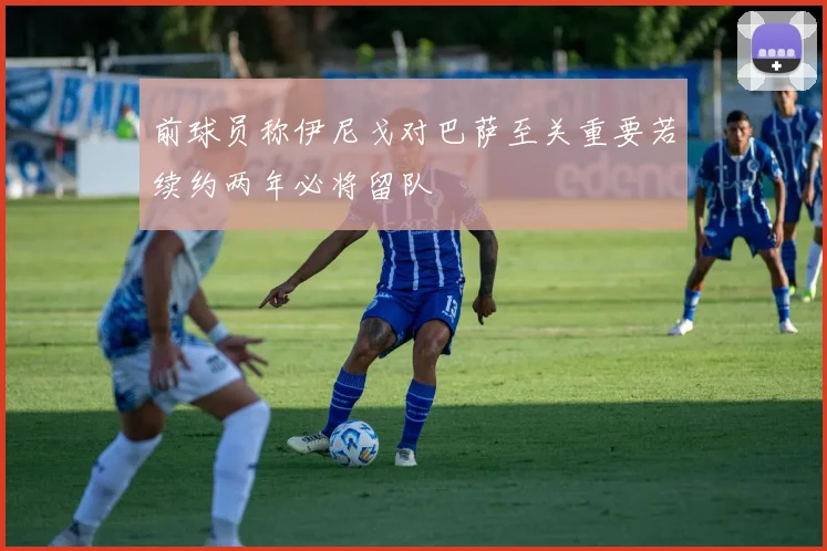 前球员称伊尼戈对巴萨至关重要若续约两年必将留队