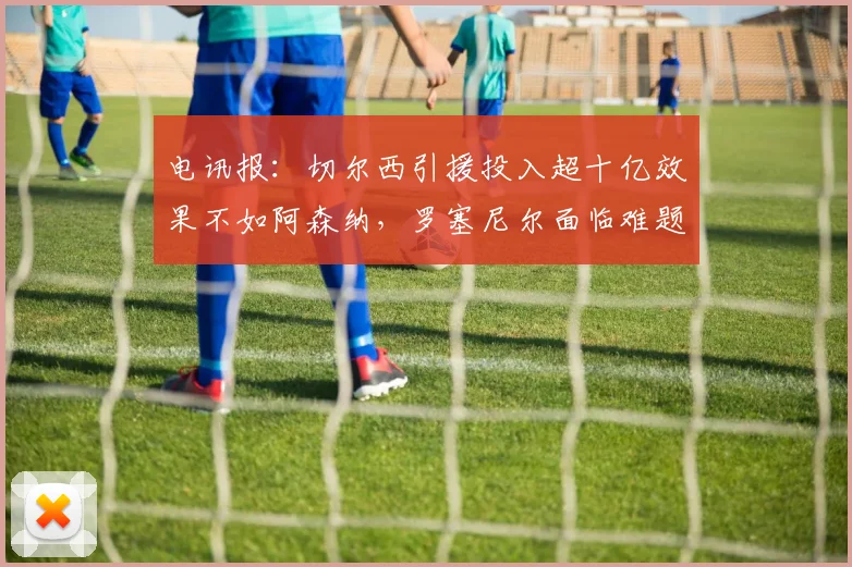 电讯报：切尔西引援投入超十亿效果不如阿森纳，罗塞尼尔面临难题