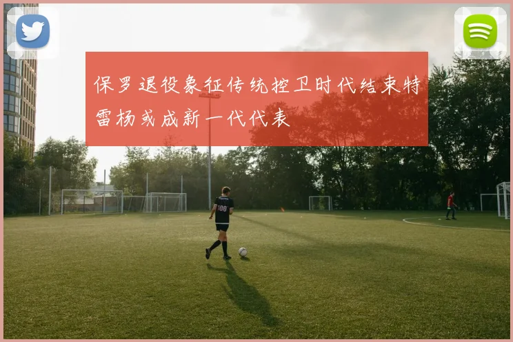 保罗退役象征传统控卫时代结束特雷杨或成新一代代表