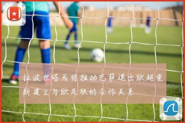 拉波尔塔或将推动巴萨退出欧超重新建立与欧足联的合作关系