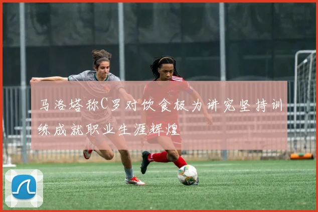 马洛塔称C罗对饮食极为讲究坚持训练成就职业生涯辉煌